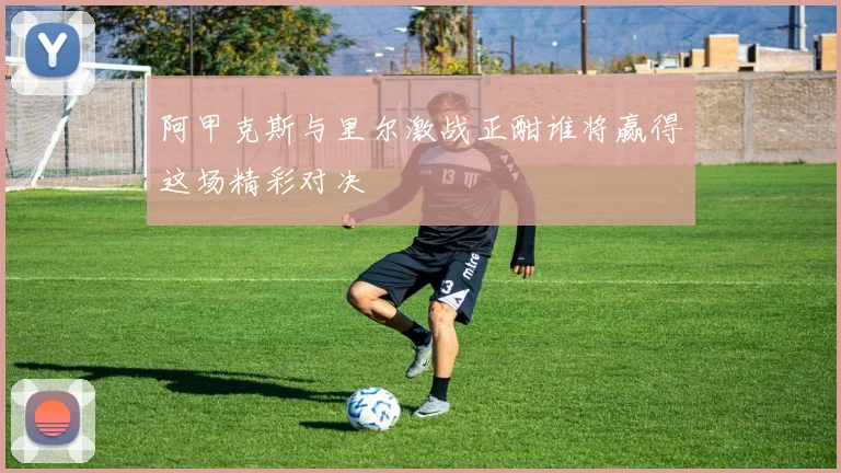 阿甲克斯与里尔激战正酣谁将赢得这场精彩对决