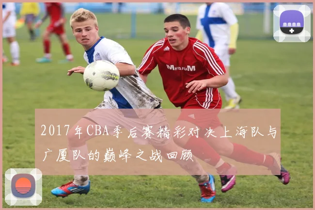 2017年CBA季后赛精彩对决上海队与广厦队的巅峰之战回顾