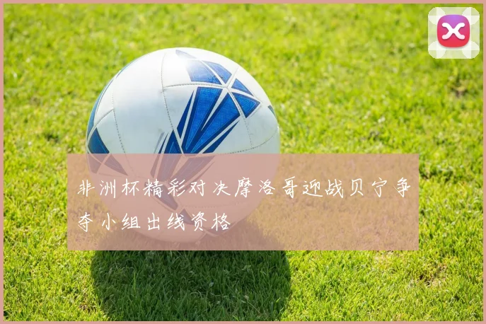 非洲杯精彩对决摩洛哥迎战贝宁争夺小组出线资格