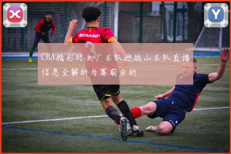 CBA精彩对决广东队迎战山东队直播信息全解析与赛前分析