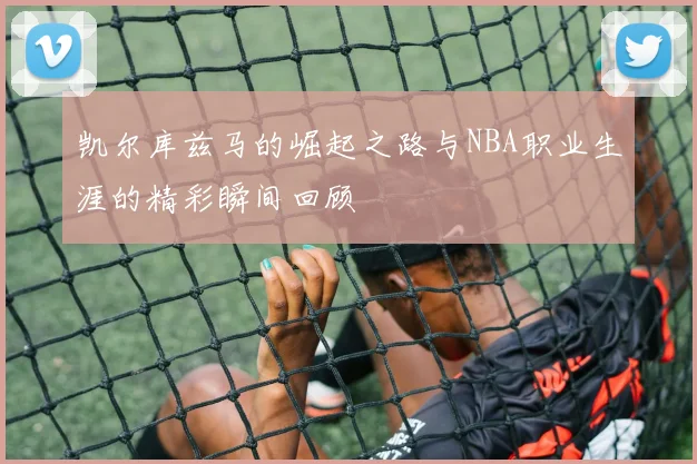 凯尔库兹马的崛起之路与NBA职业生涯的精彩瞬间回顾