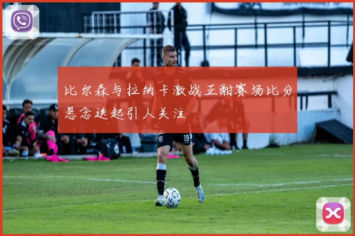 比尔森与拉纳卡激战正酣赛场比分悬念迭起引人关注