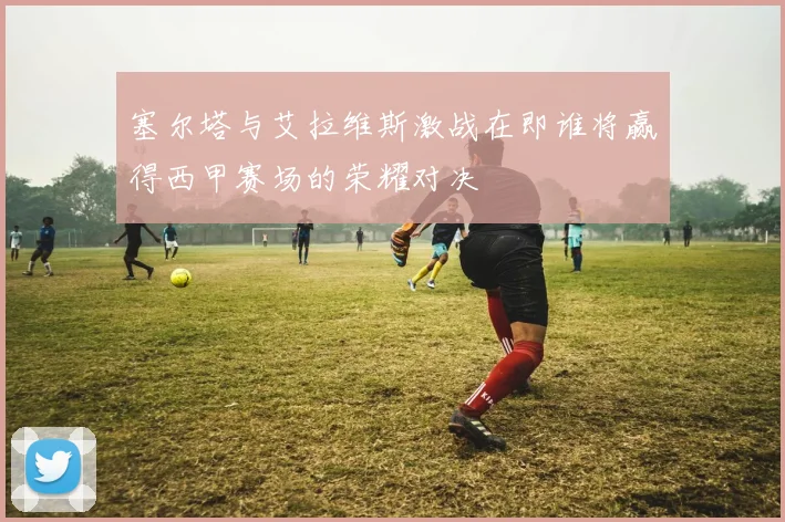 塞尔塔与艾拉维斯激战在即谁将赢得西甲赛场的荣耀对决