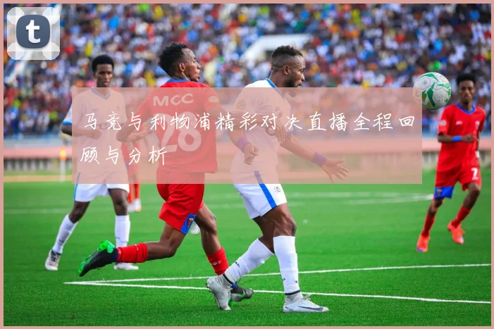 马竞与利物浦精彩对决直播全程回顾与分析