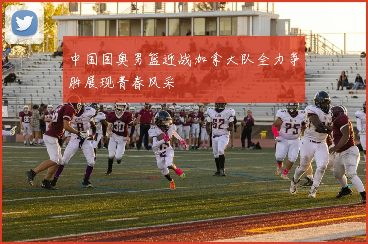 中国国奥男篮迎战加拿大队全力争胜展现青春风采