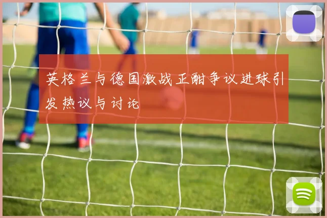 英格兰与德国激战正酣争议进球引发热议与讨论