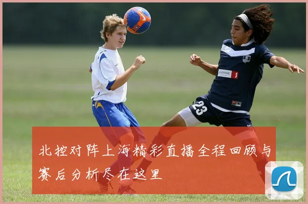 北控对阵上海精彩直播全程回顾与赛后分析尽在这里