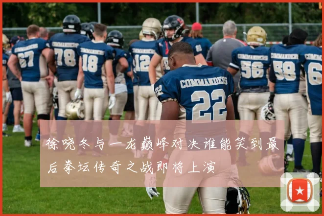徐哓冬与一龙巅峰对决谁能笑到最后拳坛传奇之战即将上演
