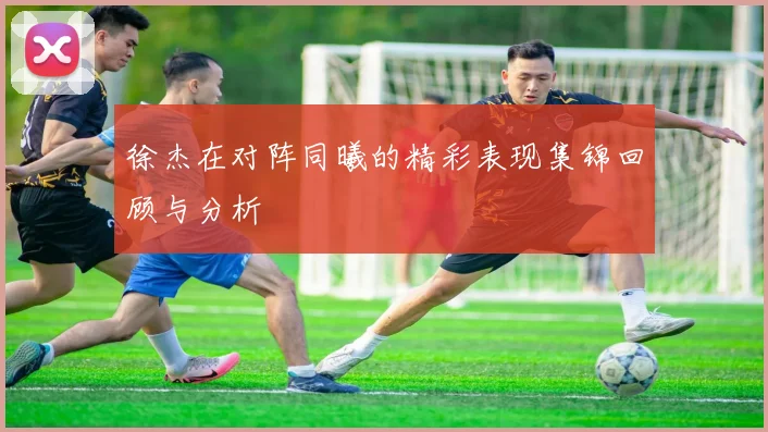 徐杰在对阵同曦的精彩表现集锦回顾与分析