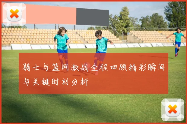 骑士与篮网激战全程回顾精彩瞬间与关键时刻分析