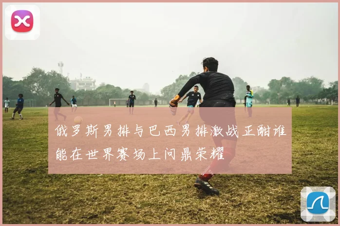俄罗斯男排与巴西男排激战正酣谁能在世界赛场上问鼎荣耀