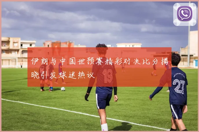 伊朗与中国世预赛精彩对决比分揭晓引发球迷热议