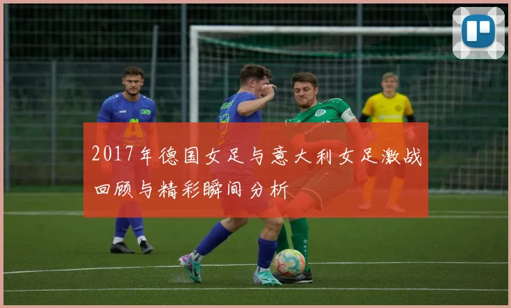 2017年德国女足与意大利女足激战回顾与精彩瞬间分析
