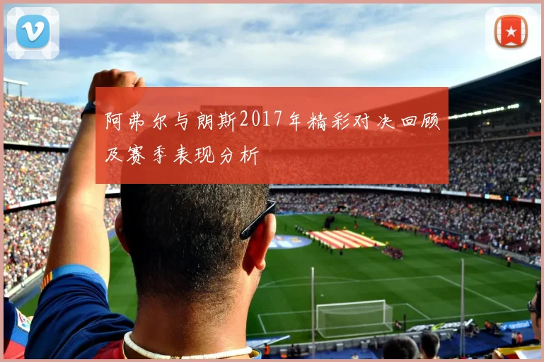 阿弗尔与朗斯2017年精彩对决回顾及赛季表现分析