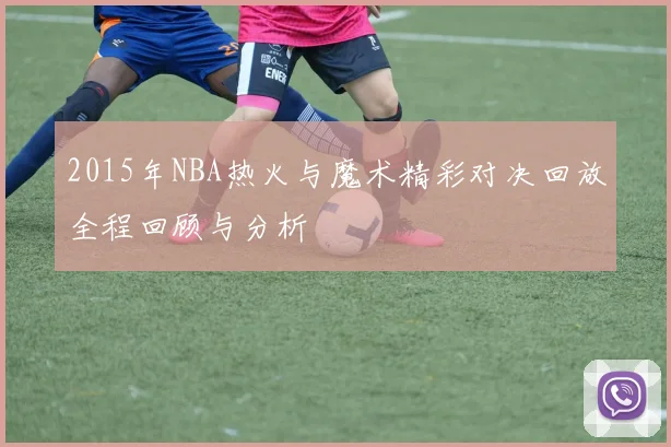 2015年NBA热火与魔术精彩对决回放全程回顾与分析