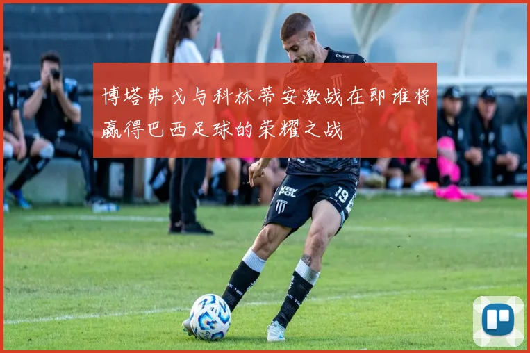 博塔弗戈与科林蒂安激战在即谁将赢得巴西足球的荣耀之战