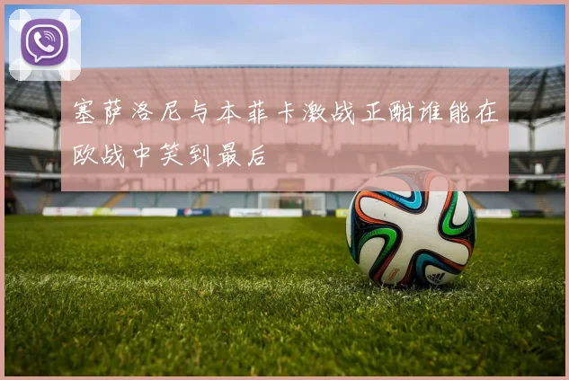 塞萨洛尼与本菲卡激战正酣谁能在欧战中笑到最后