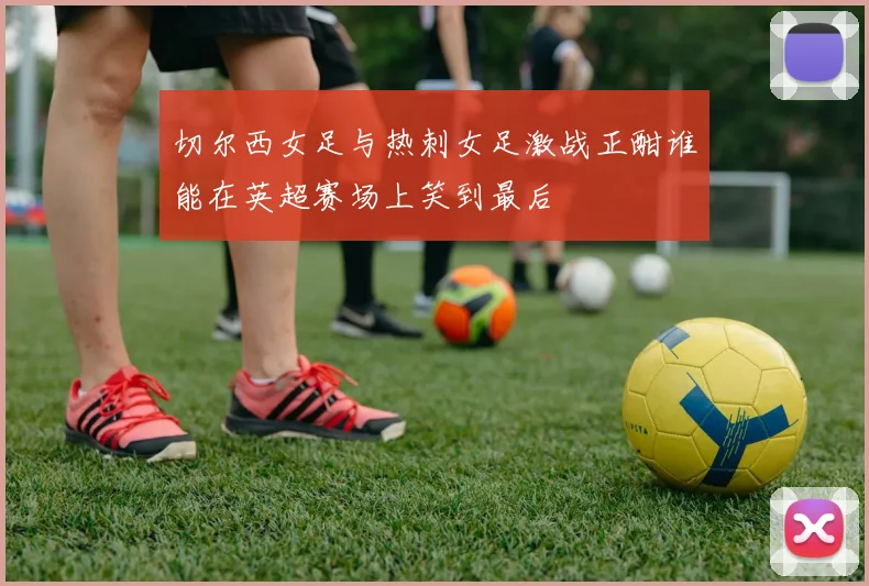 切尔西女足与热刺女足激战正酣谁能在英超赛场上笑到最后