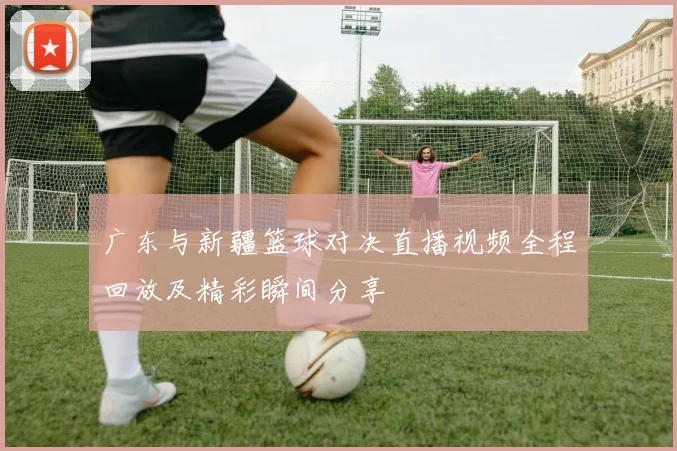 广东与新疆篮球对决直播视频全程回放及精彩瞬间分享