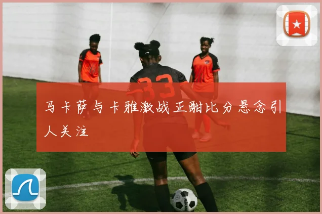 马卡萨与卡雅激战正酣比分悬念引人关注