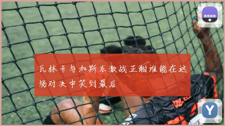 瓦林卡与加斯东激战正酣谁能在这场对决中笑到最后