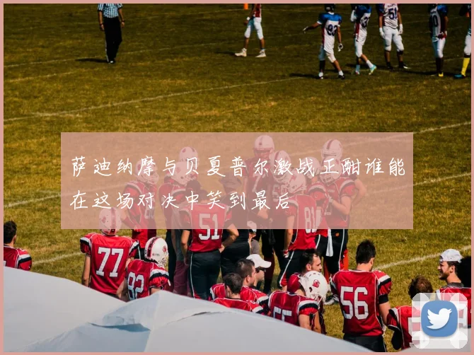 萨迪纳摩与贝夏普尔激战正酣谁能在这场对决中笑到最后