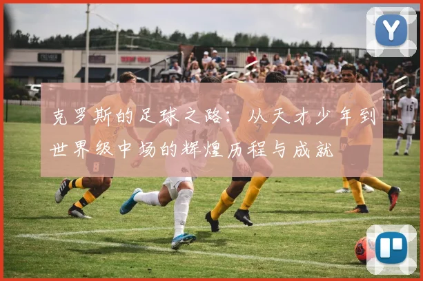 克罗斯的足球之路：从天才少年到世界级中场的辉煌历程与成就
