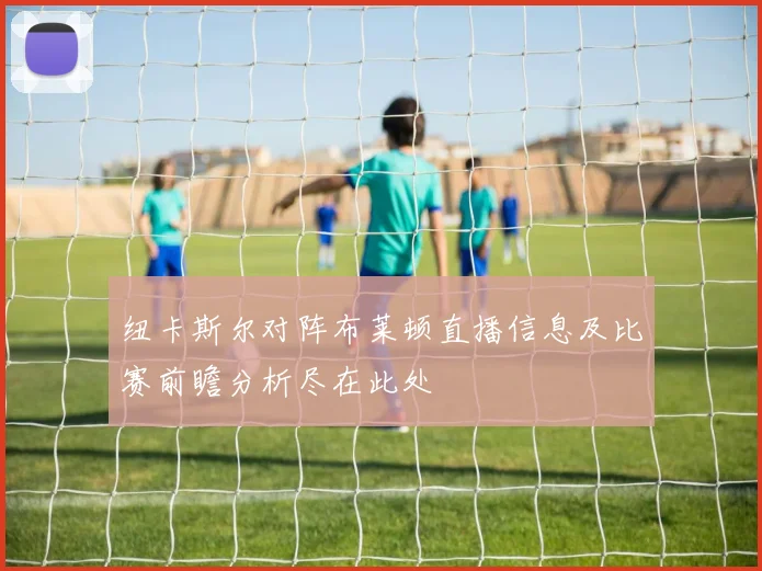 纽卡斯尔对阵布莱顿直播信息及比赛前瞻分析尽在此处